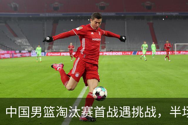 中国男篮淘汰赛首战遇挑战，半场仅领先9分，廖三宁表现亮眼